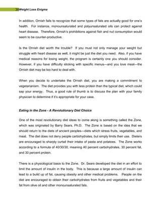 38Weight Loss Enigma
In addition, Ornish fails to recognize that some types of fats are actually good for one’s
health. For instance, monounsaturated and polyunsaturated oils can protect against
heart disease. Therefore, Ornish’s prohibitions against fish and nut consumption would
seem to be counter-productive.
Is the Ornish diet worth the trouble? If you must not only manage your weight but
struggle with heart disease as well, it might be just the diet you need. Also, if you have
medical reasons for losing weight, the program is certainly one you should consider.
However, if you have difficulty sticking with specific menus—and you love meat—the
Ornish diet may be too hard to deal with.
When you decide to undertake the Ornish diet, you are making a commitment to
vegetarianism. The diet provides you with less protein than the typical diet, which could
sap your energy. Thus, a good rule of thumb is to discuss the plan with your family
physician to determine if it’s appropriate for your case.
Eating in the Zone - A Revolutionary Diet Choice
One of the most revolutionary diet ideas to come along is something called the Zone,
which was originated by Barry Sears, Ph.D. The Zone is based on the idea that we
should return to the diets of ancient peoples—diets which stress fruits, vegetables, and
meat. The diet does not deny people carbohydrates, but simply limits their use. Dieters
are encouraged to sharply curtail their intake of pasta and potatoes. The Zone works
according to a formula of 40/30/30, meaning 40 percent carbohydrates, 30 percent fat,
and 30 percent protein.
There is a physiological basis to the Zone. Dr. Sears developed the diet in an effort to
limit the amount of insulin in the body. This is because a large amount of insulin can
lead to a build up of fat, causing obesity and other medical problems. People on the
diet are encouraged to obtain their carbohydrates from fruits and vegetables and their
fat from olive oil and other monounsaturated fats.
 