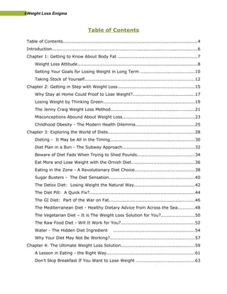 4Weight Loss Enigma
Table of Contents
Table of Contents..........................................................................................4
Introduction..................................................................................................6
Chapter 1: Getting to Know About Body Fat .....................................................7
Weight Loss Attitude.................................................................................8
Setting Your Goals for Losing Weight in Long Term ....................................10
Taking Stock of Yourself..........................................................................12
Chapter 2: Getting in Step with Weight Loss....................................................15
Why Stay at Home Could Proof to Lose Weight?..........................................17
Losing Weight by Thinking Green..............................................................19
The Jenny Craig Weight Loss Method.........................................................21
Misconceptions Abound About Weight Loss.................................................23
Childhood Obesity - The Modern Health Dilemma........................................25
Chapter 3: Exploring the World of Diets..........................................................28
Dieting - It May be All in the Timing.........................................................30
Diet Plan in a Bun - The Subway Approach.................................................32
Beware of Diet Fads When Trying to Shed Pounds.......................................34
Eat More and Lose Weight with the Ornish Diet...........................................36
Eating in the Zone - A Revolutionary Diet Choice........................................38
Sugar Busters - The Diet Sensation..........................................................40
The Detox Diet: Losing Weight the Natural Way.........................................42
The Diet Pill: A Quick Fix?.......................................................................44
The GI Diet: Part of the War on Fat..........................................................46
The Mediterranean Diet - Healthy Dietary Advice from Across the Sea...........48
The Vegetarian Diet – It is The Weight Loss Solution for You?.......................50
The Raw Food Diet - Will It Work for You?..................................................52
Water - The Hidden Diet Ingredient .......................................................54
Why Your Diet May Not Be Working?.........................................................57
Chapter 4: The Ultimate Weight Loss Solution..................................................59
A Lesson in Eating - the Right Way...........................................................61
Don’t Skip Breakfast If You Want to Lose Weight .......................................63
 