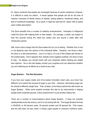 40Weight Loss Enigma
Dr. Sears contends that people are overweight because of insulin resistance; however,
it is difficult to verify his claims. It would appear that people are fat for all sorts of
reasons—because of family history of obesity, eating patterns, emotional eating, and
lack of nutritional knowledge. As a result, it might be said that Dr. Sears’ diet is based
upon a false assumption.
The Zone benefits from a number of celebrity endorsements. Actresses in Hollywood
credit the Zone with helping them to lose weight. On average, a dieter can expect to
lose five pounds during the initial two weeks and one pound a week after that
introductory period.
Still, some critics charge that the Zone takes the fun out of eating. Whether this is true
or not depends upon the opinion of the individual dieter. However, one thing is clear:
the Zone is a diet phenomenon. Love it or hate it, it’s one of the hottest diet trends on
the market today. And it appears that, despite some negative publicity, the Zone is here
to stay. As always, you should check with your physician before starting any weight
loss regimen. He or she will closely monitor your progress and can determine whether
you are suffering any ill effects as a result of your diet.
Sugar Busters - The Diet Sensation
If you love your sugary sodas and oh-so-sweet chocolate cream pies, you know how
difficult it is to restrict the amount of sugar in your diet. However, eliminating sugar can
be critical to effective weight loss. That, at least, is the theory behind the diet known as
Sugar Busters. While some experts consider this diet to be instrumental in helping
people shed unwanted pounds, critics contend that it is just another dietary fad.
There are a number of misconceptions about Sugar Busters. It does not consider
carbohydrates to be the enemy, and it is not oozing with fat. The Sugar Busters formula
is 40/30/30, or 40 percent carbs, 30 percent protein and 30 percent fat. That means
that the diet does not ban carbs; it simply urges people to consume nutritious carbs.
 