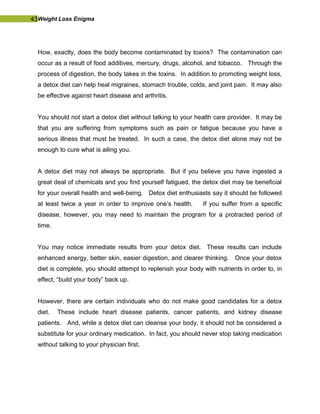 43Weight Loss Enigma
How, exactly, does the body become contaminated by toxins? The contamination can
occur as a result of food additives, mercury, drugs, alcohol, and tobacco. Through the
process of digestion, the body takes in the toxins. In addition to promoting weight loss,
a detox diet can help heal migraines, stomach trouble, colds, and joint pain. It may also
be effective against heart disease and arthritis.
You should not start a detox diet without talking to your health care provider. It may be
that you are suffering from symptoms such as pain or fatigue because you have a
serious illness that must be treated. In such a case, the detox diet alone may not be
enough to cure what is ailing you.
A detox diet may not always be appropriate. But if you believe you have ingested a
great deal of chemicals and you find yourself fatigued, the detox diet may be beneficial
for your overall health and well-being. Detox diet enthusiasts say it should be followed
at least twice a year in order to improve one’s health. If you suffer from a specific
disease, however, you may need to maintain the program for a protracted period of
time.
You may notice immediate results from your detox diet. These results can include
enhanced energy, better skin, easier digestion, and clearer thinking. Once your detox
diet is complete, you should attempt to replenish your body with nutrients in order to, in
effect, “build your body” back up.
However, there are certain individuals who do not make good candidates for a detox
diet. These include heart disease patients, cancer patients, and kidney disease
patients. And, while a detox diet can cleanse your body, it should not be considered a
substitute for your ordinary medication. In fact, you should never stop taking medication
without talking to your physician first.
 