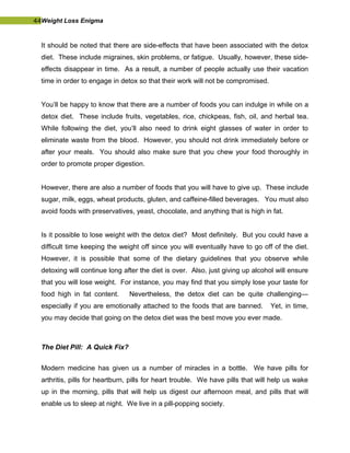 44Weight Loss Enigma
It should be noted that there are side-effects that have been associated with the detox
diet. These include migraines, skin problems, or fatigue. Usually, however, these side-
effects disappear in time. As a result, a number of people actually use their vacation
time in order to engage in detox so that their work will not be compromised.
You’ll be happy to know that there are a number of foods you can indulge in while on a
detox diet. These include fruits, vegetables, rice, chickpeas, fish, oil, and herbal tea.
While following the diet, you’ll also need to drink eight glasses of water in order to
eliminate waste from the blood. However, you should not drink immediately before or
after your meals. You should also make sure that you chew your food thoroughly in
order to promote proper digestion.
However, there are also a number of foods that you will have to give up. These include
sugar, milk, eggs, wheat products, gluten, and caffeine-filled beverages. You must also
avoid foods with preservatives, yeast, chocolate, and anything that is high in fat.
Is it possible to lose weight with the detox diet? Most definitely. But you could have a
difficult time keeping the weight off since you will eventually have to go off of the diet.
However, it is possible that some of the dietary guidelines that you observe while
detoxing will continue long after the diet is over. Also, just giving up alcohol will ensure
that you will lose weight. For instance, you may find that you simply lose your taste for
food high in fat content. Nevertheless, the detox diet can be quite challenging—
especially if you are emotionally attached to the foods that are banned. Yet, in time,
you may decide that going on the detox diet was the best move you ever made.
The Diet Pill: A Quick Fix?
Modern medicine has given us a number of miracles in a bottle. We have pills for
arthritis, pills for heartburn, pills for heart trouble. We have pills that will help us wake
up in the morning, pills that will help us digest our afternoon meal, and pills that will
enable us to sleep at night. We live in a pill-popping society.
 