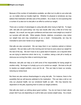 45Weight Loss Enigma
Because of the number of medications available, we often turn to pills to cure what ails
us—no matter what our trouble might be. Whether it’s physical or emotional, we may
believe that medication will take care of the problem. As a result, it’s not surprising that
a number of us also turn to diet pills in an effort to control our weight.
There are a number of advantages to using diet pills when trying to fight fat. To begin
with, diet pills are quick-acting—we may see results after only a little bit of time has
elapsed. As a result, we may gain confidence and lose even more weight as a result of
our success with diet pills. Other people—friends, relatives, co-workers—may notice
our weight loss and may compliment us as a result. Consequently, we may be
motivated to work even harder at our weight loss.
Diet pills are also convenient. We can keep them in our medicine cabinet or kitchen
cupboard. We can take a pill in the morning and not have to worry about our weight for
the rest of the day. We don’t have to do a great deal of research, as is required when
we are trying to determine which diet to try. In addition, taking a diet pill is hardly as
strenuous as running five miles or swimming ten laps.
Moreover, diet pills can help us to shift some of the responsibility for losing weight to
another entity. No longer is it simply up to us to control our weight. We look to the pill
to resolve our weight problem, once and for all. This can help to lower our anxiety,
reducing our stress level.
But there are also serious disadvantages to using diet pills. For instance, there is the
possibility that we will become addicted to the medication. This can take a toll on not
only our physical health, but our emotional health as well. We may become too
dependent on the pills, expecting them to solve our weight problems.
Diet pills also teach us nothing about good nutrition. You do not have to learn about
proper diet if you are depending on a pill to take your excess weight away. As a result,
 