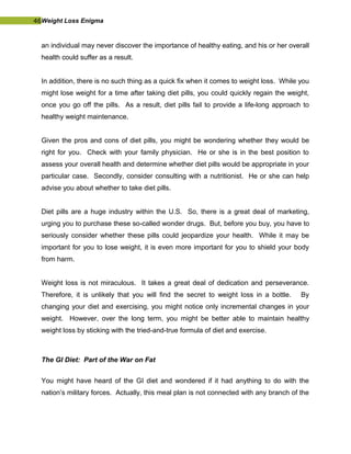 46Weight Loss Enigma
an individual may never discover the importance of healthy eating, and his or her overall
health could suffer as a result.
In addition, there is no such thing as a quick fix when it comes to weight loss. While you
might lose weight for a time after taking diet pills, you could quickly regain the weight,
once you go off the pills. As a result, diet pills fail to provide a life-long approach to
healthy weight maintenance.
Given the pros and cons of diet pills, you might be wondering whether they would be
right for you. Check with your family physician. He or she is in the best position to
assess your overall health and determine whether diet pills would be appropriate in your
particular case. Secondly, consider consulting with a nutritionist. He or she can help
advise you about whether to take diet pills.
Diet pills are a huge industry within the U.S. So, there is a great deal of marketing,
urging you to purchase these so-called wonder drugs. But, before you buy, you have to
seriously consider whether these pills could jeopardize your health. While it may be
important for you to lose weight, it is even more important for you to shield your body
from harm.
Weight loss is not miraculous. It takes a great deal of dedication and perseverance.
Therefore, it is unlikely that you will find the secret to weight loss in a bottle. By
changing your diet and exercising, you might notice only incremental changes in your
weight. However, over the long term, you might be better able to maintain healthy
weight loss by sticking with the tried-and-true formula of diet and exercise.
The GI Diet: Part of the War on Fat
You might have heard of the GI diet and wondered if it had anything to do with the
nation’s military forces. Actually, this meal plan is not connected with any branch of the
 