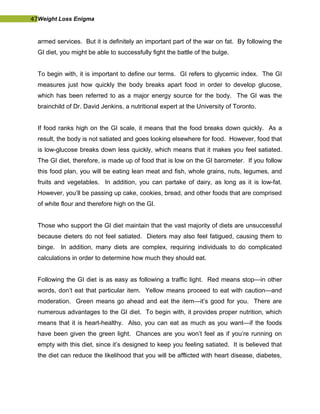 47Weight Loss Enigma
armed services. But it is definitely an important part of the war on fat. By following the
GI diet, you might be able to successfully fight the battle of the bulge.
To begin with, it is important to define our terms. GI refers to glycemic index. The GI
measures just how quickly the body breaks apart food in order to develop glucose,
which has been referred to as a major energy source for the body. The GI was the
brainchild of Dr. David Jenkins, a nutritional expert at the University of Toronto.
If food ranks high on the GI scale, it means that the food breaks down quickly. As a
result, the body is not satiated and goes looking elsewhere for food. However, food that
is low-glucose breaks down less quickly, which means that it makes you feel satiated.
The GI diet, therefore, is made up of food that is low on the GI barometer. If you follow
this food plan, you will be eating lean meat and fish, whole grains, nuts, legumes, and
fruits and vegetables. In addition, you can partake of dairy, as long as it is low-fat.
However, you’ll be passing up cake, cookies, bread, and other foods that are comprised
of white flour and therefore high on the GI.
Those who support the GI diet maintain that the vast majority of diets are unsuccessful
because dieters do not feel satiated. Dieters may also feel fatigued, causing them to
binge. In addition, many diets are complex, requiring individuals to do complicated
calculations in order to determine how much they should eat.
Following the GI diet is as easy as following a traffic light. Red means stop—in other
words, don’t eat that particular item. Yellow means proceed to eat with caution—and
moderation. Green means go ahead and eat the item—it’s good for you. There are
numerous advantages to the GI diet. To begin with, it provides proper nutrition, which
means that it is heart-healthy. Also, you can eat as much as you want—if the foods
have been given the green light. Chances are you won’t feel as if you’re running on
empty with this diet, since it’s designed to keep you feeling satiated. It is believed that
the diet can reduce the likelihood that you will be afflicted with heart disease, diabetes,
 