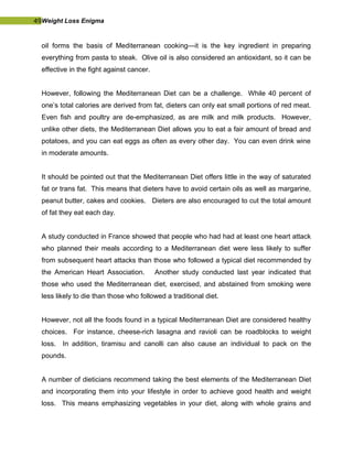 49Weight Loss Enigma
oil forms the basis of Mediterranean cooking—it is the key ingredient in preparing
everything from pasta to steak. Olive oil is also considered an antioxidant, so it can be
effective in the fight against cancer.
However, following the Mediterranean Diet can be a challenge. While 40 percent of
one’s total calories are derived from fat, dieters can only eat small portions of red meat.
Even fish and poultry are de-emphasized, as are milk and milk products. However,
unlike other diets, the Mediterranean Diet allows you to eat a fair amount of bread and
potatoes, and you can eat eggs as often as every other day. You can even drink wine
in moderate amounts.
It should be pointed out that the Mediterranean Diet offers little in the way of saturated
fat or trans fat. This means that dieters have to avoid certain oils as well as margarine,
peanut butter, cakes and cookies. Dieters are also encouraged to cut the total amount
of fat they eat each day.
A study conducted in France showed that people who had had at least one heart attack
who planned their meals according to a Mediterranean diet were less likely to suffer
from subsequent heart attacks than those who followed a typical diet recommended by
the American Heart Association. Another study conducted last year indicated that
those who used the Mediterranean diet, exercised, and abstained from smoking were
less likely to die than those who followed a traditional diet.
However, not all the foods found in a typical Mediterranean Diet are considered healthy
choices. For instance, cheese-rich lasagna and ravioli can be roadblocks to weight
loss. In addition, tiramisu and canolli can also cause an individual to pack on the
pounds.
A number of dieticians recommend taking the best elements of the Mediterranean Diet
and incorporating them into your lifestyle in order to achieve good health and weight
loss. This means emphasizing vegetables in your diet, along with whole grains and
 