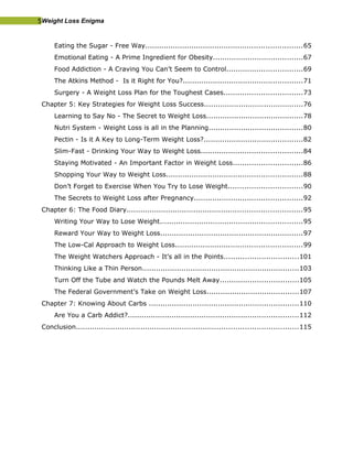 5Weight Loss Enigma
Eating the Sugar - Free Way....................................................................65
Emotional Eating - A Prime Ingredient for Obesity.......................................67
Food Addiction - A Craving You Can’t Seem to Control.................................69
The Atkins Method - Is it Right for You?....................................................71
Surgery - A Weight Loss Plan for the Toughest Cases..................................73
Chapter 5: Key Strategies for Weight Loss Success...........................................76
Learning to Say No - The Secret to Weight Loss..........................................78
Nutri System - Weight Loss is all in the Planning.........................................80
Pectin - Is it A Key to Long-Term Weight Loss?...........................................82
Slim-Fast - Drinking Your Way to Weight Loss............................................84
Staying Motivated - An Important Factor in Weight Loss..............................86
Shopping Your Way to Weight Loss...........................................................88
Don’t Forget to Exercise When You Try to Lose Weight................................90
The Secrets to Weight Loss after Pregnancy...............................................92
Chapter 6: The Food Diary............................................................................95
Writing Your Way to Lose Weight..............................................................95
Reward Your Way to Weight Loss..............................................................97
The Low-Cal Approach to Weight Loss.......................................................99
The Weight Watchers Approach - It’s all in the Points................................101
Thinking Like a Thin Person....................................................................103
Turn Off the Tube and Watch the Pounds Melt Away..................................105
The Federal Government’s Take on Weight Loss........................................107
Chapter 7: Knowing About Carbs .................................................................110
Are You a Carb Addict?..........................................................................112
Conclusion................................................................................................115
 