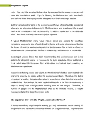 50Weight Loss Enigma
nuts. You might be surprised to learn that the average Mediterranean consumes red
meat less than twice a week. If you’re following the Mediterranean path, you should
also ban the butter and sugary snacks and opt for fruit when selecting a dessert.
But there are also other parts of the Mediterranean lifestyle which should be considered
when you are attempting to lose weight. Mediterraneans tend to walk and bike a great
deal, which contributes to their calorie-burning. In addition, meals tend to be a leisurely
affair. As a result, the body has time for proper digestion.
A typical Mediterranean menu would include cereal and banana for breakfast;
minestrone soup and a slice of garlic bread for lunch; and pasta primavera and berries
for dinner. One of the great advantages to the Mediterranean Diet is that it is a feast for
the senses—the colors are bold, the flavors are enticing, and the aroma is unbeatable.
Cardiologist Michael Ozner has been recommending the Mediterranean Diet to his
patients for almost 30 years. In response to the diet’s popularity, Ozner published a
book called Miami Mediterranean Diet, which offers hundreds of tips for cooking up
Mediterranean specialties.
In addition to helping people lose weight, the Mediterranean Diet has been credited with
improving longevity for people within the Mediterranean Basin. Therefore, the diet is
considered a healthy, life-giving alternative to a number of other diets that are on the
market today. But perhaps the diet’s biggest selling point is the fact that dieters say it
helps to satisfy their cravings—while enabling them to lose weight. Therefore, a
number of people see the Mediterranean Diet as the ultimate “un-diet,” a weight
management plan that doesn’t scrimp on taste.
The Vegetarian Diet – It is The Weight Loss Solution for You?
If you’ve been to any large banquets recently, you may have noticed people passing up
the prime rib and baked chicken in order to feast on a vegetarian meal. Vegetarianism
 