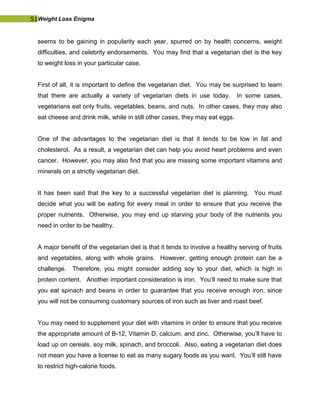 51Weight Loss Enigma
seems to be gaining in popularity each year, spurred on by health concerns, weight
difficulties, and celebrity endorsements. You may find that a vegetarian diet is the key
to weight loss in your particular case.
First of all, it is important to define the vegetarian diet. You may be surprised to learn
that there are actually a variety of vegetarian diets in use today. In some cases,
vegetarians eat only fruits, vegetables, beans, and nuts. In other cases, they may also
eat cheese and drink milk, while in still other cases, they may eat eggs.
One of the advantages to the vegetarian diet is that it tends to be low in fat and
cholesterol. As a result, a vegetarian diet can help you avoid heart problems and even
cancer. However, you may also find that you are missing some important vitamins and
minerals on a strictly vegetarian diet.
It has been said that the key to a successful vegetarian diet is planning. You must
decide what you will be eating for every meal in order to ensure that you receive the
proper nutrients. Otherwise, you may end up starving your body of the nutrients you
need in order to be healthy.
A major benefit of the vegetarian diet is that it tends to involve a healthy serving of fruits
and vegetables, along with whole grains. However, getting enough protein can be a
challenge. Therefore, you might consider adding soy to your diet, which is high in
protein content. Another important consideration is iron. You’ll need to make sure that
you eat spinach and beans in order to guarantee that you receive enough iron, since
you will not be consuming customary sources of iron such as liver and roast beef.
You may need to supplement your diet with vitamins in order to ensure that you receive
the appropriate amount of B-12, Vitamin D, calcium, and zinc. Otherwise, you’ll have to
load up on cereals, soy milk, spinach, and broccoli. Also, eating a vegetarian diet does
not mean you have a license to eat as many sugary foods as you want. You’ll still have
to restrict high-calorie foods.
 