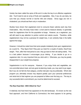 52Weight Loss Enigma
Variety has been called the spice of life and it is also the key to an effective vegetarian
diet. You’ll need to eat an array of fruits and vegetables. Also, if you do use dairy, be
sure that you choose non-fat or low-fat milk and cheese. Since eggs are rich in
cholesterol, you should eat them only in moderation.
Studies have shown that vegetarians tend to consume fewer calories each day than
meat-eaters. Also, the body mass index—a tool used to measure obesity—is generally
lower for vegetarians than for the population at large. However, as a vegetarian, you
will still need to pay attention to portion control and calorie counts. Therefore, while
vegetarianism may not be a panacea for weight loss, it can certainly help in the battle
against the bulge.
However, it should be noted here that some people mistakenly look upon vegetarianism
as a quick fix. They figure that if they give up meat for a couple of weeks, they’ll lose
weight. Then, after their trial period is over, they go back to their old eating habits. This
is a bad pattern because it encourages yo-yo dieting. If you decide to go on a
vegetarian diet, it is very important that you stick with it. Otherwise, you may be greatly
disappointed in your weight loss progress.
Vegetarianism is not for everyone. However, if you enjoy fruits and vegetables, are
non-committal about meat, and are good at planning meals, you may want to go vegan.
But if you do not fall into that category, another diet plan may be preferable. Which diet
program you ultimately choose may depend greatly upon your personal preferences
and what kind of diet regimen you are prepared to follow over the long run. The key to
any successful diet is commitment; you must be determined to succeed.
The Raw Food Diet - Will It Work for You?
A relatively new food trend has appeared on the diet landscape. It’s known as the raw
food approach, and from California to Connecticut, the trend appears to be gaining
 