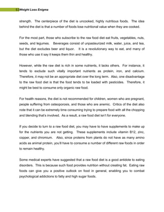 53Weight Loss Enigma
strength. The centerpiece of the diet is uncooked, highly nutritious foods. The idea
behind the diet is that a number of foods lose nutritional value when they are cooked.
For the most part, those who subscribe to the raw food diet eat fruits, vegetables, nuts,
seeds, and legumes. Beverages consist of unpasteurized milk, water, juice, and tea,
but the diet excludes beer and liquor. It is a revolutionary way to eat, and many of
those who use it say it keeps them thin and healthy.
However, while the raw diet is rich in some nutrients, it lacks others. For instance, it
tends to exclude such vitally important nutrients as protein, iron, and calcium.
Therefore, it may not be an appropriate diet over the long term. Also, one disadvantage
to the raw food diet is that the food tends to be loaded with pesticides. Therefore, it
might be best to consume only organic raw food.
For health reasons, the diet is not recommended for children, women who are pregnant,
people suffering from osteoporosis, and those who are anemic. Critics of the diet also
note that it can be extremely time consuming trying to prepare food with all the chopping
and blending that’s involved. As a result, a raw food diet isn’t for everyone.
If you decide to turn to a raw food diet, you may have to have supplements to make up
for the nutrients you are not getting. These supplements include vitamin B12, zinc,
copper, and chromium. Also, since proteins from plants do not have as many amino
acids as animal protein, you’ll have to consume a number of different raw foods in order
to remain healthy.
Some medical experts have suggested that a raw food diet is a good antidote to eating
disorders. This is because such food provides nutrition without creating fat. Eating raw
foods can give you a positive outlook on food in general, enabling you to combat
psychological addictions to fatty and high sugar foods.
 