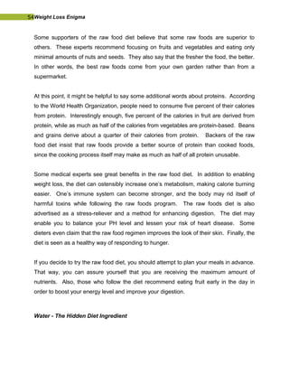 54Weight Loss Enigma
Some supporters of the raw food diet believe that some raw foods are superior to
others. These experts recommend focusing on fruits and vegetables and eating only
minimal amounts of nuts and seeds. They also say that the fresher the food, the better.
In other words, the best raw foods come from your own garden rather than from a
supermarket.
At this point, it might be helpful to say some additional words about proteins. According
to the World Health Organization, people need to consume five percent of their calories
from protein. Interestingly enough, five percent of the calories in fruit are derived from
protein, while as much as half of the calories from vegetables are protein-based. Beans
and grains derive about a quarter of their calories from protein. Backers of the raw
food diet insist that raw foods provide a better source of protein than cooked foods,
since the cooking process itself may make as much as half of all protein unusable.
Some medical experts see great benefits in the raw food diet. In addition to enabling
weight loss, the diet can ostensibly increase one’s metabolism, making calorie burning
easier. One’s immune system can become stronger, and the body may rid itself of
harmful toxins while following the raw foods program. The raw foods diet is also
advertised as a stress-reliever and a method for enhancing digestion. The diet may
enable you to balance your PH level and lessen your risk of heart disease. Some
dieters even claim that the raw food regimen improves the look of their skin. Finally, the
diet is seen as a healthy way of responding to hunger.
If you decide to try the raw food diet, you should attempt to plan your meals in advance.
That way, you can assure yourself that you are receiving the maximum amount of
nutrients. Also, those who follow the diet recommend eating fruit early in the day in
order to boost your energy level and improve your digestion.
Water - The Hidden Diet Ingredient
 