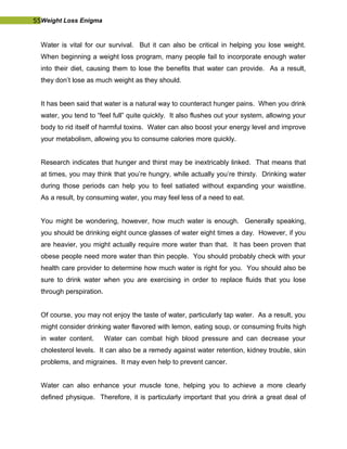 55Weight Loss Enigma
Water is vital for our survival. But it can also be critical in helping you lose weight.
When beginning a weight loss program, many people fail to incorporate enough water
into their diet, causing them to lose the benefits that water can provide. As a result,
they don’t lose as much weight as they should.
It has been said that water is a natural way to counteract hunger pains. When you drink
water, you tend to “feel full” quite quickly. It also flushes out your system, allowing your
body to rid itself of harmful toxins. Water can also boost your energy level and improve
your metabolism, allowing you to consume calories more quickly.
Research indicates that hunger and thirst may be inextricably linked. That means that
at times, you may think that you’re hungry, while actually you’re thirsty. Drinking water
during those periods can help you to feel satiated without expanding your waistline.
As a result, by consuming water, you may feel less of a need to eat.
You might be wondering, however, how much water is enough. Generally speaking,
you should be drinking eight ounce glasses of water eight times a day. However, if you
are heavier, you might actually require more water than that. It has been proven that
obese people need more water than thin people. You should probably check with your
health care provider to determine how much water is right for you. You should also be
sure to drink water when you are exercising in order to replace fluids that you lose
through perspiration.
Of course, you may not enjoy the taste of water, particularly tap water. As a result, you
might consider drinking water flavored with lemon, eating soup, or consuming fruits high
in water content. Water can combat high blood pressure and can decrease your
cholesterol levels. It can also be a remedy against water retention, kidney trouble, skin
problems, and migraines. It may even help to prevent cancer.
Water can also enhance your muscle tone, helping you to achieve a more clearly
defined physique. Therefore, it is particularly important that you drink a great deal of
 