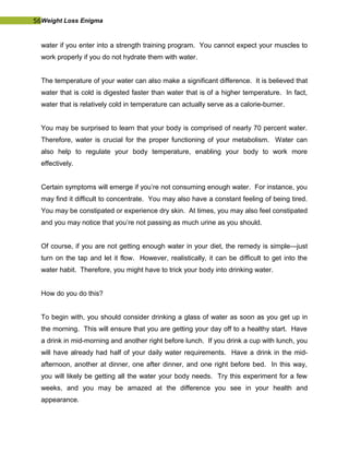 56Weight Loss Enigma
water if you enter into a strength training program. You cannot expect your muscles to
work properly if you do not hydrate them with water.
The temperature of your water can also make a significant difference. It is believed that
water that is cold is digested faster than water that is of a higher temperature. In fact,
water that is relatively cold in temperature can actually serve as a calorie-burner.
You may be surprised to learn that your body is comprised of nearly 70 percent water.
Therefore, water is crucial for the proper functioning of your metabolism. Water can
also help to regulate your body temperature, enabling your body to work more
effectively.
Certain symptoms will emerge if you’re not consuming enough water. For instance, you
may find it difficult to concentrate. You may also have a constant feeling of being tired.
You may be constipated or experience dry skin. At times, you may also feel constipated
and you may notice that you’re not passing as much urine as you should.
Of course, if you are not getting enough water in your diet, the remedy is simple—just
turn on the tap and let it flow. However, realistically, it can be difficult to get into the
water habit. Therefore, you might have to trick your body into drinking water.
How do you do this?
To begin with, you should consider drinking a glass of water as soon as you get up in
the morning. This will ensure that you are getting your day off to a healthy start. Have
a drink in mid-morning and another right before lunch. If you drink a cup with lunch, you
will have already had half of your daily water requirements. Have a drink in the mid-
afternoon, another at dinner, one after dinner, and one right before bed. In this way,
you will likely be getting all the water your body needs. Try this experiment for a few
weeks, and you may be amazed at the difference you see in your health and
appearance.
 