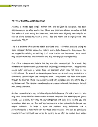 57Weight Loss Enigma
Why Your Diet May Not Be Working?
Jennifer, a middle-aged single mother with one six-year-old daughter, has been
skipping sweets for a few weeks now. She’s also become a stickler for portion control.
She feels as if she’s eating less than ever, and she’s been diligently exercising for an
hour at a time at least four days a week. Yet, she hasn’t lost a single pound. The
question is, “Why?”
This is a dilemma which affects dieters the world over. They think they are taking the
steps necessary to lose weight, but nothing seems to be happening. In essence, they
are trapped in a dieting rut and they don’t know how to free themselves. As a result,
they become frustrated and depressed and may then engage in binge eating.
One of the problems with diets is that they are often standardized. As a result, they
don’t take into consideration your individual physiology and metabolism. They provide a
cookie-cutter approach to weight loss—an approach which may not work in your
individual case. As a result, an increasing number of people are turning to dieticians to
formulate a person weight loss strategy for them. This process has been made easier
through the Internet, where you can correspond with a dietician any time of the day or
night via e-mail. The dietician can also act as your personal coach, helping you through
your dieting dilemmas.
Another reason that you may be failing at your diet is because of a lack of support. You
may have family members who can eat whatever they want and seemingly not gain a
pound. As a result, they may fill your refrigerator with junk food, leading you into
temptation. Also, you may feel as if you have no one to turn to in order to discuss your
weight problems. In order to solve this problem, many individuals look to
psychotherapists to help them with their food-related issues. This can be particularly
important if an individual has turned to purging in an effort to combat their weight
 