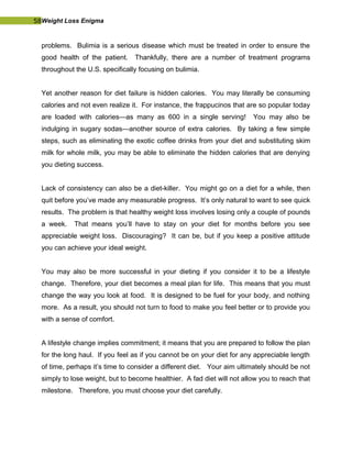 58Weight Loss Enigma
problems. Bulimia is a serious disease which must be treated in order to ensure the
good health of the patient. Thankfully, there are a number of treatment programs
throughout the U.S. specifically focusing on bulimia.
Yet another reason for diet failure is hidden calories. You may literally be consuming
calories and not even realize it. For instance, the frappucinos that are so popular today
are loaded with calories—as many as 600 in a single serving! You may also be
indulging in sugary sodas—another source of extra calories. By taking a few simple
steps, such as eliminating the exotic coffee drinks from your diet and substituting skim
milk for whole milk, you may be able to eliminate the hidden calories that are denying
you dieting success.
Lack of consistency can also be a diet-killer. You might go on a diet for a while, then
quit before you’ve made any measurable progress. It’s only natural to want to see quick
results. The problem is that healthy weight loss involves losing only a couple of pounds
a week. That means you’ll have to stay on your diet for months before you see
appreciable weight loss. Discouraging? It can be, but if you keep a positive attitude
you can achieve your ideal weight.
You may also be more successful in your dieting if you consider it to be a lifestyle
change. Therefore, your diet becomes a meal plan for life. This means that you must
change the way you look at food. It is designed to be fuel for your body, and nothing
more. As a result, you should not turn to food to make you feel better or to provide you
with a sense of comfort.
A lifestyle change implies commitment; it means that you are prepared to follow the plan
for the long haul. If you feel as if you cannot be on your diet for any appreciable length
of time, perhaps it’s time to consider a different diet. Your aim ultimately should be not
simply to lose weight, but to become healthier. A fad diet will not allow you to reach that
milestone. Therefore, you must choose your diet carefully.
 