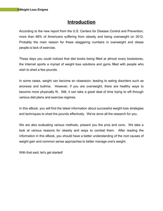 6Weight Loss Enigma
Introduction
According to the new report from the U.S. Centers for Disease Control and Prevention,
more than 66% of Americans suffering from obesity and being overweight on 2012.
Probably the main reason for these staggering numbers in overweight and obese
people is lack of exercise.
These days you could noticed that diet books being filled at almost every bookstores,
the Internet sports a myriad of weight loss solutions and gyms filled with people who
wish to shed a few pounds.
In some cases, weight can become an obsession, leading to eating disorders such as
anorexia and bulimia. However, if you are overweight, there are healthy ways to
become more physically fit. Still, it can take a great deal of time trying to sift through
various diet plans and exercise regimes.
In this eBook, you will find the latest information about successful weight loss strategies
and techniques to shed the pounds effectively. We've done all the research for you.
We are also evaluating various methods, present you the pros and cons. We take a
look at various reasons for obesity and ways to combat them. After reading the
information in this eBook, you should have a better understanding of the root causes of
weight gain and common sense approaches to better manage one’s weight.
With that said, let’s get started!
 