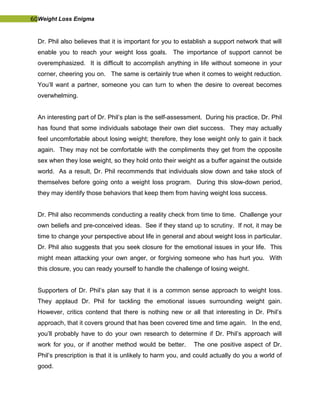 60Weight Loss Enigma
Dr. Phil also believes that it is important for you to establish a support network that will
enable you to reach your weight loss goals. The importance of support cannot be
overemphasized. It is difficult to accomplish anything in life without someone in your
corner, cheering you on. The same is certainly true when it comes to weight reduction.
You’ll want a partner, someone you can turn to when the desire to overeat becomes
overwhelming.
An interesting part of Dr. Phil’s plan is the self-assessment. During his practice, Dr. Phil
has found that some individuals sabotage their own diet success. They may actually
feel uncomfortable about losing weight; therefore, they lose weight only to gain it back
again. They may not be comfortable with the compliments they get from the opposite
sex when they lose weight, so they hold onto their weight as a buffer against the outside
world. As a result, Dr. Phil recommends that individuals slow down and take stock of
themselves before going onto a weight loss program. During this slow-down period,
they may identify those behaviors that keep them from having weight loss success.
Dr. Phil also recommends conducting a reality check from time to time. Challenge your
own beliefs and pre-conceived ideas. See if they stand up to scrutiny. If not, it may be
time to change your perspective about life in general and about weight loss in particular.
Dr. Phil also suggests that you seek closure for the emotional issues in your life. This
might mean attacking your own anger, or forgiving someone who has hurt you. With
this closure, you can ready yourself to handle the challenge of losing weight.
Supporters of Dr. Phil’s plan say that it is a common sense approach to weight loss.
They applaud Dr. Phil for tackling the emotional issues surrounding weight gain.
However, critics contend that there is nothing new or all that interesting in Dr. Phil’s
approach, that it covers ground that has been covered time and time again. In the end,
you’ll probably have to do your own research to determine if Dr. Phil’s approach will
work for you, or if another method would be better. The one positive aspect of Dr.
Phil’s prescription is that it is unlikely to harm you, and could actually do you a world of
good.
 