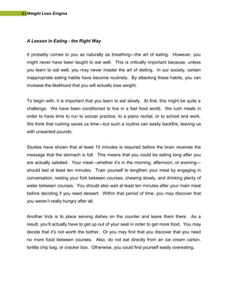 61Weight Loss Enigma
A Lesson in Eating - the Right Way
It probably comes to you as naturally as breathing—the art of eating. However, you
might never have been taught to eat well. This is critically important because, unless
you learn to eat well, you may never master the art of dieting. In our society, certain
inappropriate eating habits have become routinely. By attacking these habits, you can
increase the likelihood that you will actually lose weight.
To begin with, it is important that you learn to eat slowly. At first, this might be quite a
challenge. We have been conditioned to live in a fast food world. We rush meals in
order to have time to run to soccer practice, to a piano recital, or to school and work.
We think that rushing saves us time—but such a routine can easily backfire, leaving us
with unwanted pounds.
Studies have shown that at least 10 minutes is required before the brain receives the
message that the stomach is full. This means that you could be eating long after you
are actually satiated. Your meal—whether it’s in the morning, afternoon, or evening—
should last at least ten minutes. Train yourself to lengthen your meal by engaging in
conversation, resting your fork between courses, chewing slowly, and drinking plenty of
water between courses. You should also wait at least ten minutes after your main meal
before deciding if you need dessert. Within that period of time, you may discover that
you weren’t really hungry after all.
Another trick is to place serving dishes on the counter and leave them there. As a
result, you’ll actually have to get up out of your seat in order to get more food. You may
decide that it’s not worth the bother. Or you may find that you discover that you need
no more food between courses. Also, do not eat directly from an ice cream carton,
tortilla chip bag, or cracker box. Otherwise, you could find yourself easily overeating.
 
