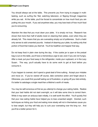 62Weight Loss Enigma
You should always eat at the table. This prevents you from trying to engage in multi-
tasking, such as surfing the ‘Net, watching television, or flipping through magazines
while you eat. At the table, you’ll be forced to concentrate on how much food you are
putting into your mouth. If you eat anywhere else, you may lose track of how much food
you’re consuming.
Abandon the idea that you must clean your plate. It is simply not true. Research has
shown that more than half of adults insist on cleaning their plates, even when they are
already full. This means that you are overeating simply out of politeness. Such a habit
only serves to add unwanted pounds. Instead of cleaning your plate, try eating only that
portion of food that makes you feel full. You’ll be healthier and happier that way.
Do not keep food in plain view during the day. If the cookie jar is open or the pretzel
bag is out on the table, you’ll have a tremendous urge to eat, even if you are not hungry.
After a meal, put your food away in the refrigerator, inside your cupboard, or in the Lazy
Susan. This way, you’ll actually have to do some work to get at food before you
consume it.
If you happen to overeat, don’t spend a great deal of time sulking. Accept your mistake
and move on. If you’ve veered off course, take corrective action and forget about it.
Otherwise, you could find yourself eating out of frustration, or going off your diet entirely.
It’s better to sabotage a single meal than a lifetime’s worth of meals.
You may be self-conscious at first as you attempt to change your eating habits. Realize
that your bad habits did not start overnight, so it will take some time to correct them.
While it may seem an arduous task initially, it is well worth the effort. You’ll quickly find
that your new eating habits have helped you to lose unwanted weight. Granted, such
techniques as hiding your food and eating more slowly will not in themselves cause you
to lose weight, but they will help you to curb your overeating over the long run. And
you’ll be a better person for it.
 