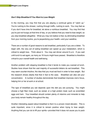 63Weight Loss Enigma
Don’t Skip Breakfast If You Want to Lose Weight
In the morning, you may find that you are playing a continual game of “catch up.”
You’re rushing to the shower, rushing through traffic, rushing to work. You may feel as
if you don’t have time for breakfast, let alone a nutritious breakfast. You may find that
you’re just not hungry at that time of day, or you believe that you need to lose weight, so
you skip breakfast altogether. What you may not realize is that, by eliminating breakfast
from your morning routine, you’re jeopardizing your health—and your waistline.
There are a number of good reasons to eat breakfast, particularly if you are a dieter. To
begin with, the very act of eating breakfast can speed up your metabolism, which is
critical to weight loss. Think about it. You may eat dinner around 6 p.m. If you wait
until lunch to eat again, as many as 18 hours might have passed. Breakfast is therefore
critical to your overall health and well-being.
Another problem with skipping breakfast is that it tends to make you overeat at lunch.
Studies have shown that the vast majority of successful dieters do eat breakfast. This
may seem counter-intuitive, the idea that you must eat food in order to lose weight. But
the research shows clearly that that in fact is the case. Breakfast can also aid your
concentration. A number of studies demonstrate that breakfast improves one’s focus,
helping him or her at work or at school.
The type of breakfast you eat depends upon the diet you are pursuing. You might
choose a high fiber meal, such as cereal, or a high protein meal, such as scrambled
eggs and ham. Your breakfast should contain plenty of vitamins and minerals to help
your body remain healthy throughout the day.
Another interesting aspect about breakfast is that it is a proven mood elevator. This is
quite important, since it is critical to remain positive when trying to lose weight.
Anything that you can do to lift your spirits—provided that it does not cause you to pack
 