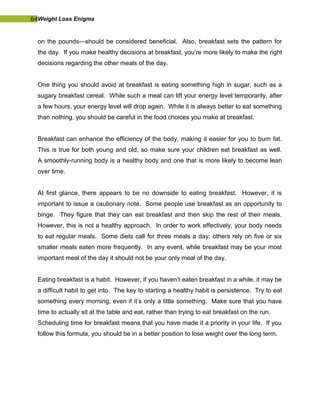 64Weight Loss Enigma
on the pounds—should be considered beneficial. Also, breakfast sets the pattern for
the day. If you make healthy decisions at breakfast, you’re more likely to make the right
decisions regarding the other meals of the day.
One thing you should avoid at breakfast is eating something high in sugar, such as a
sugary breakfast cereal. While such a meal can lift your energy level temporarily, after
a few hours, your energy level will drop again. While it is always better to eat something
than nothing, you should be careful in the food choices you make at breakfast.
Breakfast can enhance the efficiency of the body, making it easier for you to burn fat.
This is true for both young and old, so make sure your children eat breakfast as well.
A smoothly-running body is a healthy body and one that is more likely to become lean
over time.
At first glance, there appears to be no downside to eating breakfast. However, it is
important to issue a cautionary note. Some people use breakfast as an opportunity to
binge. They figure that they can eat breakfast and then skip the rest of their meals.
However, this is not a healthy approach. In order to work effectively, your body needs
to eat regular meals. Some diets call for three meals a day; others rely on five or six
smaller meals eaten more frequently. In any event, while breakfast may be your most
important meal of the day it should not be your only meal of the day.
Eating breakfast is a habit. However, if you haven’t eaten breakfast in a while, it may be
a difficult habit to get into. The key to starting a healthy habit is persistence. Try to eat
something every morning, even if it’s only a little something. Make sure that you have
time to actually sit at the table and eat, rather than trying to eat breakfast on the run.
Scheduling time for breakfast means that you have made it a priority in your life. If you
follow this formula, you should be in a better position to lose weight over the long term.
 