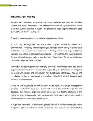 65Weight Loss Enigma
Eating the Sugar - Free Way
Perhaps your weakness is pistachio ice cream, brownies with nuts, or pancakes
covered with syrup. Many of us crave sweets—sometimes throughout the day. Some
of us may even be addicted to sugar. The problem is, large helpings of sugary foods
can lead to substantial weight gain.
But eating sugar-free does not necessarily guarantee weight loss.
A food may be sugar-free and still contain a great amount of calories and
carbohydrates. You may be thinking that you can lose weight simply by using sugar
substitutes. However, this is a naïve way of thinking, since some sugar substitutes
increase your intake of both calories and carbs. For instance, the sugar substitute
fructose adds calories and carbs to your daily diet. These types of sugar substitutes are
often called sugar alcohols or polyols.
It should be stated that polyols can be highly beneficial. For instance, while they offer a
sugary taste, they have fewer calories than sugar. They are particularly advantageous
for people with diabetes and, unlike sugar, they do not cause tooth decay. You can find
polyols in a number of baked goods and candies. Interestingly enough, they can even
be found in mouthwashes.
Given the fact that polyols are low-cal, they can be helpful in a weight management
program. Fortunately, there are a number of desserts that are both sugar-free and
delicious. For instance, sugar-free lemon cheesecake is a healthy alternative to the
typical high-calorie cheesecake. You can also make butterscotch and pumpkin pudding
by using sugar-free butterscotch pudding mix.
A sugar-free version of Old-Fashioned Applesauce cake is made with reduced calorie
margarine, Splenda, and unsweetened applesauce, while light chocolate peanut butter
 