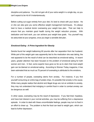 67Weight Loss Enigma
discipline and patience. You did not gain all of your extra weight in a single day, so you
can’t expect to be rid of it instantaneously.
Before cutting out sugar entirely from your diet, it’s best to check with your doctor. He
or she can also give you some effective weight management techniques. It’s always
best to have a medical doctor overseeing your weight loss plan. That can help to
ensure that you maintain good health during the weight reduction process. With
dedication and hard work, you can achieve your weight loss goals. You yourself may
be astounded at your progress, once you begin a sensible diet plan.
Emotional Eating - A Prime Ingredient for Obesity
Sandra found her weight ballooning 60 pounds after her separation from her husband.
While part of the weight gain was apparently tied to the medication she was taking, the
rest appeared to be the result of what can be described as emotional eating. In recent
years, greater attention has been focused on the problem of emotional eating for both
women and men. In fact, some experts have gone so far as to claim that most weight
gain can be blamed on emotional eating. According to Women Today magazine, it has
been estimated that as much as 75 percent of overeating is attributed to the emotions.
For a number of people, overeating stems from anxiety. For instance, if you find
yourself consuming an entire bag of potato chips, it’s possible that anxiety is the cause.
While many people realize that alcohol and illegal drugs are not an antidote to anxiety,
they may not understand that indulging in comfort food in order to combat anxiety can
be dangerous as well.
In other cases, overeating may be the result of depression. If you feel tired, hopeless,
and have lost interest in your normal activities, you may be suffering from a depressive
episode. In order to deal with these uncomfortable feelings, people may turn to food in
an effort to cheer up. The problem is that the food can lead to weight gain, which can
lead to further depression.
 