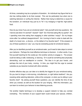 68Weight Loss Enigma
At times, overeating may be a symptom of boredom. An individual may figure that he or
she has nothing better to do than overeat. This can be particularly true when one is
watching television or surfing the Internet. Rather than trying to determine a cause for
the boredom, an individual may just try to “fix” it by indulging in high-fat, high-calorie
food.
How do you know if you are an emotional eater? Ask yourself some key questions: Do
I tend to eat when I’m worried? Scared? Sad? Do I find that eating lifts my spirits? Am
I spending more time eating than engaging in other activities I enjoy? Do my binges
come after I’ve suffered disappointment? Am I turning to food in order to deal with the
death of a loved one…a divorce…or the defeat of my favorite team? If the answers to
any of these questions is “yes,” you may be overeating purely for emotional reasons.
After you’ve identified yourself as an emotional eater, you’ll need to take steps to correct
your behavior. Perhaps the most effective technique is diversion. In other words, if you
find yourself reaching for the cookie jar, find another activity to engage in. The answer
could be taking a walk, kickboxing, or dancing. Or it could be something less physically
demanding, such as needlepoint or crochet. The idea is to get your hands…and
perhaps the rest of your body…moving. In time, you might find the urge to overeat
subsides as you become involved with other activities.
Another effective step you can take is to identify the triggers for your emotional eating.
Do you tend to binge in mid-morning, mid-afternoon, or right before bedtime? Are you
snacking while watching television, while at the computer, or when you’re sitting in your
favorite chair? By asking yourself these questions, you can identify the time of day
when you overeat, as well as the location for your binging. With this information, you
can learn to re-direct your behavior to less fattening pursuits.
Yet another helpful technique is to develop a support network to help you combat
overeating. The members of your support team could include your spouse, children,
 