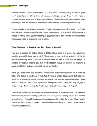 69Weight Loss Enigma
parents, friends, or other over-eaters. You may even consider joining a support group
which specializes in helping those who engage in binge eating. If you feel the need to
overeat, contact a member of your support team. Talking through your emotions could
provide you with the emotional release you need, making overeating unnecessary.
If your anxiety or depression persists, consider seeing a psychotherapist. He or she
can help you develop more effective coping mechanisms. If you find it difficult to talk to
friends or family about your overeating, a psychotherapist can provide you with the talk
therapy you need to overcome your problem.
Food Addiction - A Craving You Can’t Seem to Control
You may overdose on potato chips or tortilla chips once in a while, but would you
consider yourself to be a food addict? The answer is important, because it could be the
key to determining what course of action you need to take in order to lose weight. A
number of medical experts say that food addiction is just as serious as nicotine or
cocaine addiction and can potentially be just as deadly.
When you suffer from food addiction, you have an overwhelming desire for a particular
food. The desire is so strong, in fact, that if you are unable to consume that food, you
suffer from withdrawal symptoms such as headaches, nausea, and depression. Food
addicts crave the comfort that a particular food gives them. They also may engage in
binge eating. Their cravings for food may be both physical and psychological.
It should be pointed out that there are different varieties of food addiction. For instance,
there is compulsive overeating, where an individual goes on eating binges that can last
several days. The addict may sometimes lose weight, but tends to gain it back again.
Symptoms include eating quickly, compulsively eating alone, and eating when there is
no evidence of hunger.
 