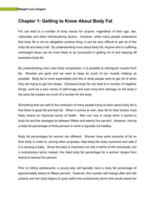 7Weight Loss Enigma
Chapter 1: Getting to Know About Body Fat
Fat can lead to a number of body issues for anyone, regardless of their age, sex,
nationality and other individualizing factors. However, while many people understand
that body fat is not an altogether positive thing, it can be very difficult to get rid of the
body fat and keep it off. By understanding more about body fat; anyone who is suffering
overweight issue can be more likely to be successful in getting rid of and keeping off
excessive body fat.
By understanding one’s own body composition, it is possible to distinguish muscle from
fat. Muscles are good and we want to keep as much of our muscle makeup as
possible. Body fat is more expendable and this is what people want to get rid of when
they are trying to get into shape. Excessive body fat can lead to a number of negative
things, such as a poor sense of self-image and even long term damage on the body if
the extra fat creates too much of a burden for the body.
Something that can add to the confusion of many people trying to learn about body fat is
that there is good fat and bad fat. When it comes to men, less fat on their bodies most
likely means an improved sense of health. Men can vary in range when it comes to
body fat and the averages lie between fifteen and twenty five percent. However, having
a body fat percentage of thirty percent or more is typically not healthy.
Body fat percentages for women are different. Women have extra amounts of fat on
their body in order to, among other purposes; help keep the body cocooned and safe if
it is carrying a baby. Since the baby is important not only in terms of the individuals, but
in evolutionary terms instead, the ideal body fat percentage for a women ranges from
twenty to twenty five percent.
Prior to hitting adolescents, a young lady will typically have a body fat percentage of
approximately twelve to fifteen percent. However, this number will change after she hits
puberty and her body begins to grow within the evolutionary terms that would assist her
 