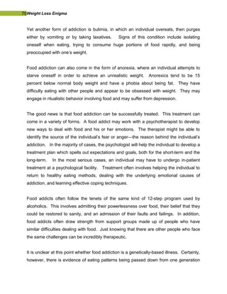 70Weight Loss Enigma
Yet another form of addiction is bulimia, in which an individual overeats, then purges
either by vomiting or by taking laxatives. Signs of this condition include isolating
oneself when eating, trying to consume huge portions of food rapidly, and being
preoccupied with one’s weight.
Food addiction can also come in the form of anorexia, where an individual attempts to
starve oneself in order to achieve an unrealistic weight. Anorexics tend to be 15
percent below normal body weight and have a phobia about being fat. They have
difficulty eating with other people and appear to be obsessed with weight. They may
engage in ritualistic behavior involving food and may suffer from depression.
The good news is that food addiction can be successfully treated. This treatment can
come in a variety of forms. A food addict may work with a psychotherapist to develop
new ways to deal with food and his or her emotions. The therapist might be able to
identify the source of the individual’s fear or anger—the reason behind the individual’s
addiction. In the majority of cases, the psychologist will help the individual to develop a
treatment plan which spells out expectations and goals, both for the short-term and the
long-term. In the most serious cases, an individual may have to undergo in-patient
treatment at a psychological facility. Treatment often involves helping the individual to
return to healthy eating methods, dealing with the underlying emotional causes of
addiction, and learning effective coping techniques.
Food addicts often follow the tenets of the same kind of 12-step program used by
alcoholics. This involves admitting their powerlessness over food, their belief that they
could be restored to sanity, and an admission of their faults and failings. In addition,
food addicts often draw strength from support groups made up of people who have
similar difficulties dealing with food. Just knowing that there are other people who face
the same challenges can be incredibly therapeutic.
It is unclear at this point whether food addiction is a genetically-based illness. Certainly,
however, there is evidence of eating patterns being passed down from one generation
 