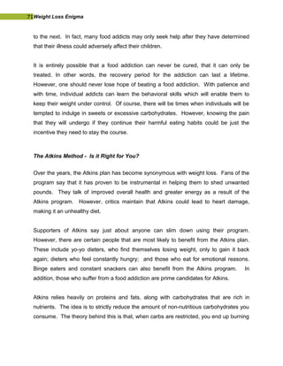 71Weight Loss Enigma
to the next. In fact, many food addicts may only seek help after they have determined
that their illness could adversely affect their children.
It is entirely possible that a food addiction can never be cured, that it can only be
treated. In other words, the recovery period for the addiction can last a lifetime.
However, one should never lose hope of beating a food addiction. With patience and
with time, individual addicts can learn the behavioral skills which will enable them to
keep their weight under control. Of course, there will be times when individuals will be
tempted to indulge in sweets or excessive carbohydrates. However, knowing the pain
that they will undergo if they continue their harmful eating habits could be just the
incentive they need to stay the course.
The Atkins Method - Is it Right for You?
Over the years, the Atkins plan has become synonymous with weight loss. Fans of the
program say that it has proven to be instrumental in helping them to shed unwanted
pounds. They talk of improved overall health and greater energy as a result of the
Atkins program. However, critics maintain that Atkins could lead to heart damage,
making it an unhealthy diet.
Supporters of Atkins say just about anyone can slim down using their program.
However, there are certain people that are most likely to benefit from the Atkins plan.
These include yo-yo dieters, who find themselves losing weight, only to gain it back
again; dieters who feel constantly hungry; and those who eat for emotional reasons.
Binge eaters and constant snackers can also benefit from the Atkins program. In
addition, those who suffer from a food addiction are prime candidates for Atkins.
Atkins relies heavily on proteins and fats, along with carbohydrates that are rich in
nutrients. The idea is to strictly reduce the amount of non-nutritious carbohydrates you
consume. The theory behind this is that, when carbs are restricted, you end up burning
 