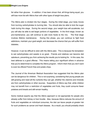72Weight Loss Enigma
fat rather than glucose. In addition, it has been shown that, all things being equal, you
will lose more fat with Atkins than with other types of weight loss plans.
The Atkins plan is divided into four stages. During the initial stage, your body moves
from burning carbohydrates to burning fats. You should also be able to kick the sugar
habit during this stage. During the second stage, your weight loss will accelerate, but
you will also be able to eat larger portions of vegetables. In the third stage, known as
pre-maintenance, you will continue to add more foods to the mix. The final stage
involves lifetime maintenance. During this phase, you can continue to fight food
addictions, maintain your goal weight, and decrease the chance that you will suffer from
diabetes.
However, it can be difficult to stick with the Atkins plan. This is because the temptation
to eat carbohydrates and sweets is so great. Friends and relatives can become diet
saboteurs, preventing you from achieving the results you’re looking for. In this case, the
best defense is a good offense. This means telling your significant others in advance
that you’re determined to complete the Atkins program. Inform them that you don’t want
to even be offered French fries and potato chips.
The Journal of the American Medical Association has suggested that the Atkins plan
can be dangerous for children. This is not surprising, considering that young people are
still growing and need all the nutrients they can get, whether the vitamins and minerals
are from carbohydrates or other sources. Supporters of Atkins say that, while children
may not benefit from a restriction of vegetables and fruits, they could consume fewer
potatoes and breads and still remain healthy.
Some medical experts say that the Atkins approach is not appropriate for people who
already suffer from kidney or liver trouble. Also, because Atkins reduces the amount of
fruits and vegetables an individual consumes, the diet can leave people at greater risk
for such problems as cancer and heart disease. As a result, you should probably check
 