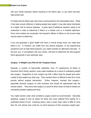 73Weight Loss Enigma
with your family physician before resorting to the Atkins plan, or any other low-carb,
high-protein diet.
It is likely that the Atkins plan will remain controversial for the foreseeable future. While
it has been proven effective in helping people lose weight, it may also place individuals
at a higher risk for serious diseases. A great deal of additional research needs to be
conducted in order to determine if Atkins is a miracle cure or a medical nightmare.
Once more studies are conducted, the long-term effects of Atkins on the human body
may be easier to determine.
If you are generally in good health and have a normal energy level, you might give
Atkins a try. If, however, you suffer from any serious diseases, or are experiencing
symptoms such as high blood pressure, you might consider an alternative diet plan. In
the end, you, in consultation with your doctor, will have to determine the diet program
that’s appropriate in your particular case.
Surgery - A Weight Loss Plan for the Toughest Cases
Recently, a number of high-profile celebrities, from TV weatherman Al Roker to
American Idol’s Randy Jackson, have made headlines as a result of undergoing weight
loss surgery. Supporters of such surgery say that it offers hope for people who seem
unable to lose weight any other way. They maintain that it is difficult to lose 50 or more
pounds without surgical intervention. Critics, however, maintain that surgery—
especially stomach surgery—is risky business and should be approached with the
utmost caution. They worry that surgery is a quick fix which does not help to resolve an
individual’s problem dealing with food.
You might wonder under what conditions surgery would be recommended. Generally
speaking, surgery is only an option for those who have suffered from obesity for a
protracted period of time (meaning years), have a body mass index or BMI of more
than 40, and whose lives could be cut short because of their excessive weight gain.
 