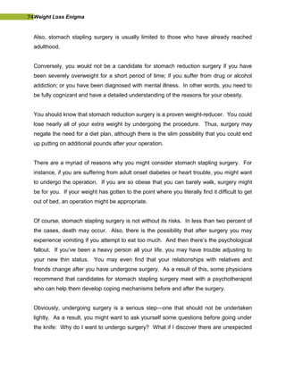 74Weight Loss Enigma
Also, stomach stapling surgery is usually limited to those who have already reached
adulthood.
Conversely, you would not be a candidate for stomach reduction surgery if you have
been severely overweight for a short period of time; if you suffer from drug or alcohol
addiction; or you have been diagnosed with mental illness. In other words, you need to
be fully cognizant and have a detailed understanding of the reasons for your obesity.
You should know that stomach reduction surgery is a proven weight-reducer. You could
lose nearly all of your extra weight by undergoing the procedure. Thus, surgery may
negate the need for a diet plan, although there is the slim possibility that you could end
up putting on additional pounds after your operation.
There are a myriad of reasons why you might consider stomach stapling surgery. For
instance, if you are suffering from adult onset diabetes or heart trouble, you might want
to undergo the operation. If you are so obese that you can barely walk, surgery might
be for you. If your weight has gotten to the point where you literally find it difficult to get
out of bed, an operation might be appropriate.
Of course, stomach stapling surgery is not without its risks. In less than two percent of
the cases, death may occur. Also, there is the possibility that after surgery you may
experience vomiting if you attempt to eat too much. And then there’s the psychological
fallout. If you’ve been a heavy person all your life, you may have trouble adjusting to
your new thin status. You may even find that your relationships with relatives and
friends change after you have undergone surgery. As a result of this, some physicians
recommend that candidates for stomach stapling surgery meet with a psychotherapist
who can help them develop coping mechanisms before and after the surgery.
Obviously, undergoing surgery is a serious step—one that should not be undertaken
lightly. As a result, you might want to ask yourself some questions before going under
the knife: Why do I want to undergo surgery? What if I discover there are unexpected
 