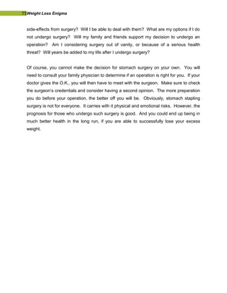 75Weight Loss Enigma
side-effects from surgery? Will I be able to deal with them? What are my options if I do
not undergo surgery? Will my family and friends support my decision to undergo an
operation? Am I considering surgery out of vanity, or because of a serious health
threat? Will years be added to my life after I undergo surgery?
Of course, you cannot make the decision for stomach surgery on your own. You will
need to consult your family physician to determine if an operation is right for you. If your
doctor gives the O.K., you will then have to meet with the surgeon. Make sure to check
the surgeon’s credentials and consider having a second opinion. The more preparation
you do before your operation, the better off you will be. Obviously, stomach stapling
surgery is not for everyone. It carries with it physical and emotional risks. However, the
prognosis for those who undergo such surgery is good. And you could end up being in
much better health in the long run, if you are able to successfully lose your excess
weight.
 