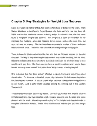 76Weight Loss Enigma
Chapter 5: Key Strategies for Weight Loss Success
Katie, a 33-year-old mother of two, has been on her share of diets over the years. From
Weight Watchers to the Zone to Sugar Busters, she feels as if she has tried them all.
While she has had moderate success in losing weight from time to time, she has never
found a long-term weight loss solution. Her weight is a point of contention in her
marriage; her husband—who also happens to be obese—wishes she were thin, but
says he loves her anyway. The two have been separated a number of times, and even
filed for divorce once. The stress has caused Katie to begin binge eating again.
There is hope for Katie and others like her who feel as if they’re trapped on the diet
carousel. The key to long-term weight loss success may not be the body, but the mind.
Research indicates that those who have a positive outlook on life are more likely to lose
weight—and stay thin. But how can you have a positive outlook when you’ve been
burned so many times before? Is it possible to “will your way” to losing weight?
One technique that has been proven effective in sports training is something called
visualization. For instance, a baseball player might visualize his bat connecting with a
ball, leading to a homerun. A soccer player might visualize kicking the winning goal in a
soccer match. And a golfer might visualize sinking the winning putt in the Masters
Tournament.
The same technique can be used by dieters. Visualize yourself as thin. Picture yourself
in that dress that is now two sizes too small. Imagine stepping onto the scale and being
pleased with the result. Visualize yourself saying “no” to that piece of chocolate cake or
that plate of Fettucini Alfredo. These mind exercises can help to spur you onto weight
loss.
 