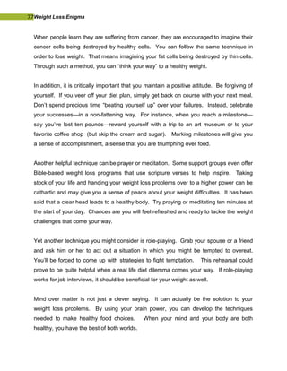77Weight Loss Enigma
When people learn they are suffering from cancer, they are encouraged to imagine their
cancer cells being destroyed by healthy cells. You can follow the same technique in
order to lose weight. That means imagining your fat cells being destroyed by thin cells.
Through such a method, you can “think your way” to a healthy weight.
In addition, it is critically important that you maintain a positive attitude. Be forgiving of
yourself. If you veer off your diet plan, simply get back on course with your next meal.
Don’t spend precious time “beating yourself up” over your failures. Instead, celebrate
your successes—in a non-fattening way. For instance, when you reach a milestone—
say you’ve lost ten pounds—reward yourself with a trip to an art museum or to your
favorite coffee shop (but skip the cream and sugar). Marking milestones will give you
a sense of accomplishment, a sense that you are triumphing over food.
Another helpful technique can be prayer or meditation. Some support groups even offer
Bible-based weight loss programs that use scripture verses to help inspire. Taking
stock of your life and handing your weight loss problems over to a higher power can be
cathartic and may give you a sense of peace about your weight difficulties. It has been
said that a clear head leads to a healthy body. Try praying or meditating ten minutes at
the start of your day. Chances are you will feel refreshed and ready to tackle the weight
challenges that come your way.
Yet another technique you might consider is role-playing. Grab your spouse or a friend
and ask him or her to act out a situation in which you might be tempted to overeat.
You’ll be forced to come up with strategies to fight temptation. This rehearsal could
prove to be quite helpful when a real life diet dilemma comes your way. If role-playing
works for job interviews, it should be beneficial for your weight as well.
Mind over matter is not just a clever saying. It can actually be the solution to your
weight loss problems. By using your brain power, you can develop the techniques
needed to make healthy food choices. When your mind and your body are both
healthy, you have the best of both worlds.
 