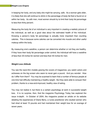 8Weight Loss Enigma
in keeping her body, and any baby she might be carrying, safe. As a woman gets older,
it is likely that she will continue to climb in the percentage of body fat that is found on or
within her body. As with men, most women should try to limit their body fat percentage
to less than thirty percent.
Measuring the body fat of an individual is very important in creating a realistic picture of
the individual, as well as a good idea about the estimated health of the individual.
Knowing a person’s body fat percentage is actually more important than counting
calories. This is because some calories can be converted into muscle and other useful
makeup within the body.
By measuring one’s waistline, a person can determine whether or not they are healthy.
If they have their body fat percentage under control, the individual will have a waistline
of less than 35 inches for women and less than 40 inches for men.
Weight Loss Attitude
You see the razor-thin models gracing the covers of magazines; you watch actors and
actresses on the big screen who seem to never gain a pound. And you wonder: How
do I differ from them? You may be surprised to learn that a number of famous people at
one time had difficulty maintaining a healthy weight. But they were able to conquer their
problem, thanks to a new-and-improved, healthy view of eating.
You may not realize it, but there is a certain psychology at work in successful weight
loss. It is no surprise, then, that the magazine Psychology Today has explored the
issue in-depth. In October of 2004, the magazine posted an article on its website
detailing the experiences of Diane Berry, a nurse practitioner who studied women who
had shed at least 15 pounds and had maintained their weight loss for an average of
seven years.
 