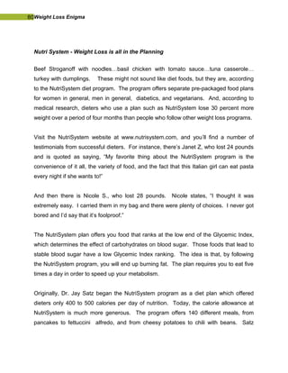 80Weight Loss Enigma
Nutri System - Weight Loss is all in the Planning
Beef Stroganoff with noodles…basil chicken with tomato sauce…tuna casserole…
turkey with dumplings. These might not sound like diet foods, but they are, according
to the NutriSystem diet program. The program offers separate pre-packaged food plans
for women in general, men in general, diabetics, and vegetarians. And, according to
medical research, dieters who use a plan such as NutriSystem lose 30 percent more
weight over a period of four months than people who follow other weight loss programs.
Visit the NutriSystem website at www.nutrisystem.com, and you’ll find a number of
testimonials from successful dieters. For instance, there’s Janet Z, who lost 24 pounds
and is quoted as saying, “My favorite thing about the NutriSystem program is the
convenience of it all, the variety of food, and the fact that this Italian girl can eat pasta
every night if she wants to!”
And then there is Nicole S., who lost 28 pounds. Nicole states, “I thought it was
extremely easy. I carried them in my bag and there were plenty of choices. I never got
bored and I’d say that it’s foolproof.”
The NutriSystem plan offers you food that ranks at the low end of the Glycemic Index,
which determines the effect of carbohydrates on blood sugar. Those foods that lead to
stable blood sugar have a low Glycemic Index ranking. The idea is that, by following
the NutriSystem program, you will end up burning fat. The plan requires you to eat five
times a day in order to speed up your metabolism.
Originally, Dr. Jay Satz began the NutriSystem program as a diet plan which offered
dieters only 400 to 500 calories per day of nutrition. Today, the calorie allowance at
NutriSystem is much more generous. The program offers 140 different meals, from
pancakes to fettuccini alfredo, and from cheesy potatoes to chili with beans. Satz
 