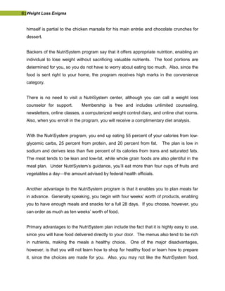 81Weight Loss Enigma
himself is partial to the chicken marsala for his main entrée and chocolate crunches for
dessert.
Backers of the NutriSystem program say that it offers appropriate nutrition, enabling an
individual to lose weight without sacrificing valuable nutrients. The food portions are
determined for you, so you do not have to worry about eating too much. Also, since the
food is sent right to your home, the program receives high marks in the convenience
category.
There is no need to visit a NutriSystem center, although you can call a weight loss
counselor for support. Membership is free and includes unlimited counseling,
newsletters, online classes, a computerized weight control diary, and online chat rooms.
Also, when you enroll in the program, you will receive a complimentary diet analysis.
With the NutriSystem program, you end up eating 55 percent of your calories from low-
glycemic carbs, 25 percent from protein, and 20 percent from fat. The plan is low in
sodium and derives less than five percent of its calories from trans and saturated fats.
The meat tends to be lean and low-fat, while whole grain foods are also plentiful in the
meal plan. Under NutriSystem’s guidance, you’ll eat more than four cups of fruits and
vegetables a day—the amount advised by federal health officials.
Another advantage to the NutriSystem program is that it enables you to plan meals far
in advance. Generally speaking, you begin with four weeks’ worth of products, enabling
you to have enough meals and snacks for a full 28 days. If you choose, however, you
can order as much as ten weeks’ worth of food.
Primary advantages to the NutriSystem plan include the fact that it is highly easy to use,
since you will have food delivered directly to your door. The menus also tend to be rich
in nutrients, making the meals a healthy choice. One of the major disadvantages,
however, is that you will not learn how to shop for healthy food or learn how to prepare
it, since the choices are made for you. Also, you may not like the NutriSystem food,
 