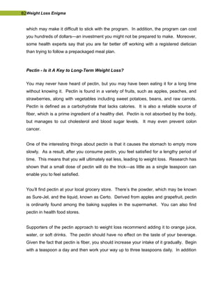 82Weight Loss Enigma
which may make it difficult to stick with the program. In addition, the program can cost
you hundreds of dollars—an investment you might not be prepared to make. Moreover,
some health experts say that you are far better off working with a registered dietician
than trying to follow a prepackaged meal plan.
Pectin - Is it A Key to Long-Term Weight Loss?
You may never have heard of pectin, but you may have been eating it for a long time
without knowing it. Pectin is found in a variety of fruits, such as apples, peaches, and
strawberries, along with vegetables including sweet potatoes, beans, and raw carrots.
Pectin is defined as a carbohydrate that lacks calories. It is also a reliable source of
fiber, which is a prime ingredient of a healthy diet. Pectin is not absorbed by the body,
but manages to cut cholesterol and blood sugar levels. It may even prevent colon
cancer.
One of the interesting things about pectin is that it causes the stomach to empty more
slowly. As a result, after you consume pectin, you feel satisfied for a lengthy period of
time. This means that you will ultimately eat less, leading to weight loss. Research has
shown that a small dose of pectin will do the trick—as little as a single teaspoon can
enable you to feel satisfied.
You’ll find pectin at your local grocery store. There’s the powder, which may be known
as Sure-Jel, and the liquid, known as Certo. Derived from apples and grapefruit, pectin
is ordinarily found among the baking supplies in the supermarket. You can also find
pectin in health food stores.
Supporters of the pectin approach to weight loss recommend adding it to orange juice,
water, or soft drinks. The pectin should have no effect on the taste of your beverage.
Given the fact that pectin is fiber, you should increase your intake of it gradually. Begin
with a teaspoon a day and then work your way up to three teaspoons daily. In addition
 