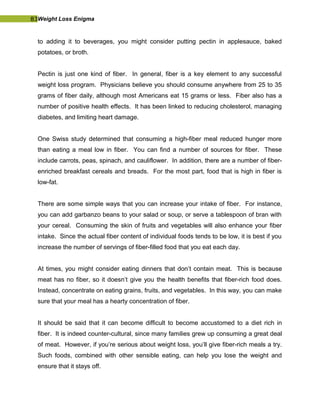 83Weight Loss Enigma
to adding it to beverages, you might consider putting pectin in applesauce, baked
potatoes, or broth.
Pectin is just one kind of fiber. In general, fiber is a key element to any successful
weight loss program. Physicians believe you should consume anywhere from 25 to 35
grams of fiber daily, although most Americans eat 15 grams or less. Fiber also has a
number of positive health effects. It has been linked to reducing cholesterol, managing
diabetes, and limiting heart damage.
One Swiss study determined that consuming a high-fiber meal reduced hunger more
than eating a meal low in fiber. You can find a number of sources for fiber. These
include carrots, peas, spinach, and cauliflower. In addition, there are a number of fiber-
enriched breakfast cereals and breads. For the most part, food that is high in fiber is
low-fat.
There are some simple ways that you can increase your intake of fiber. For instance,
you can add garbanzo beans to your salad or soup, or serve a tablespoon of bran with
your cereal. Consuming the skin of fruits and vegetables will also enhance your fiber
intake. Since the actual fiber content of individual foods tends to be low, it is best if you
increase the number of servings of fiber-filled food that you eat each day.
At times, you might consider eating dinners that don’t contain meat. This is because
meat has no fiber, so it doesn’t give you the health benefits that fiber-rich food does.
Instead, concentrate on eating grains, fruits, and vegetables. In this way, you can make
sure that your meal has a hearty concentration of fiber.
It should be said that it can become difficult to become accustomed to a diet rich in
fiber. It is indeed counter-cultural, since many families grew up consuming a great deal
of meat. However, if you’re serious about weight loss, you’ll give fiber-rich meals a try.
Such foods, combined with other sensible eating, can help you lose the weight and
ensure that it stays off.
 
