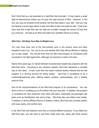 84Weight Loss Enigma
Don’t think that you can graduate to a high-fiber diet overnight. It may require a great
deal of trial-and-error before you hit upon the right amount of fiber. However, in the
end, you may be amazed at the positive role that fiber plays in your diet. And you may
be inspired to encourage others to add more fiber to their own diets as well. It has even
been said that a high fiber diet can help you to better manage the amount of food that
you consume. So load up on fiber and watch your waistline shrink as a result.
Slim-Fast - Drinking Your Way to Weight Loss
You may have seen one of the ever-present cans in the grocery store and been
tempted to pick it up. Yet, you’re not sure whether Slim-Fast will be effective in helping
you to lose weight. You should know that the Slim-Fast program is considered quite
successful in the fight against fat—although not everyone is sold on the plan.
Nearly thirty years ago, S. Daniel Abraham revolutionized weight loss programs with the
Slim-Fast drink. According to the company website, Slim-Fast represents a sensible
way to slim down. In fact, more than two dozen medical studies indicate that the diet
program is a winning formula for losing weight. Slim-Fast is considered to be a
nutritionally-balanced plan, offering dieters proteins, carbohydrates, and a healthy
amount of fat.
One of the recommendations of the Slim-Fast program is its convenience. You can
drink on the run, enabling you to fit nutrition into your busy day. In addition, the program
is considered far less expensive than other diet plans, particularly pre-packaged diet
plans such as NutriSystem and Jenny Craig. Slim-Fast also now offers more variety.
In addition to all the different flavors of shakes it offers, Slim-Fast also provides dieters
with soup, pasta, and nutrition bars.
In all, Slim-Fast now features more than a hundred different products. If you follow the
Slim-Fast plan, you will need to eat three meals each day, along with three snacks
 