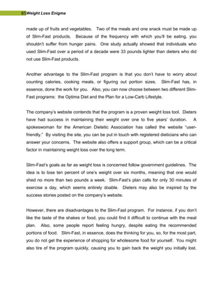 85Weight Loss Enigma
made up of fruits and vegetables. Two of the meals and one snack must be made up
of Slim-Fast products. Because of the frequency with which you’ll be eating, you
shouldn’t suffer from hunger pains. One study actually showed that individuals who
used Slim-Fast over a period of a decade were 33 pounds lighter than dieters who did
not use Slim-Fast products.
Another advantage to the Slim-Fast program is that you don’t have to worry about
counting calories, cooking meals, or figuring out portion sizes. Slim-Fast has, in
essence, done the work for you. Also, you can now choose between two different Slim-
Fast programs: the Optima Diet and the Plan for a Low-Carb Lifestyle.
The company’s website contends that the program is a proven weight loss tool. Dieters
have had success in maintaining their weight over one to five years’ duration. A
spokeswoman for the American Dietetic Association has called the website “user-
friendly.” By visiting the site, you can be put in touch with registered dieticians who can
answer your concerns. The website also offers a support group, which can be a critical
factor in maintaining weight loss over the long term.
Slim-Fast’s goals as far as weight loss is concerned follow government guidelines. The
idea is to lose ten percent of one’s weight over six months, meaning that one would
shed no more than two pounds a week. Slim-Fast’s plan calls for only 30 minutes of
exercise a day, which seems entirely doable. Dieters may also be inspired by the
success stories posted on the company’s website.
However, there are disadvantages to the Slim-Fast program. For instance, if you don’t
like the taste of the shakes or food, you could find it difficult to continue with the meal
plan. Also, some people report feeling hungry, despite eating the recommended
portions of food. Slim-Fast, in essence, does the thinking for you, so, for the most part,
you do not get the experience of shopping for wholesome food for yourself. You might
also tire of the program quickly, causing you to gain back the weight you initially lost.
 