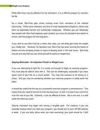 86Weight Loss Enigma
While Slim-Fast may be effective for the short-term, it is a difficult program to maintain
for life.
As a result, Slim-Fast gets mixed reviews—even from members of the medical
community. While some dieticians are fans of meal replacement programs, others see
them as potentially harmful and nutritionally inadequate. Whether you can effectively
lose weight with Slim-Fast depends upon whether you have the discipline and desire to
remain with the program for the long-term.
If you start to use Slim-Fast for a while, then stop, you will likely gain back the weight
you initially lost. However, for decades now, Slim-Fast has been winning the hearts of
dieters and the company shows no signs of slowing down in the near future. Slim-Fast
may be one way that you can drink yourself to optimum weight loss.
Staying Motivated - An Important Factor in Weight Loss
If you are attempting to fight fat, it is simply not enough to begin an exercise program.
You must also be able to stick with it. This can be challenging, especially if you have
spent most of your life as a couch potato. You may find exercise to be boring or a
chore. And you may be wondering whether your exercise program is really worth the
effort.
It should be noted that the key to a successful exercise program is perseverance. This
means that you need to commit to it for the long haul—in fact, it is best if you commit to
it for the rest of your life. Certainly, it can be difficult at times. But in the end, it is well
worth the effort you exert.
Staying motivated may begin with having a tangible goal. For instance, if you are
basically inactive when you start your program, you should aim to burn off 500 calories
a week. If you are fairly active when you start exercising, your goal should be 1,000
 