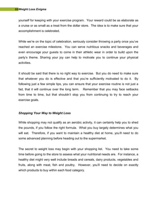 88Weight Loss Enigma
yourself for keeping with your exercise program. Your reward could be as elaborate as
a cruise or as small as a treat from the dollar store. The idea is to make sure that your
accomplishment is celebrated.
While we’re on the topic of celebration, seriously consider throwing a party once you’ve
reached an exercise milestone. You can serve nutritious snacks and beverages and
even encourage your guests to come in their athletic wear in order to build upon the
party’s theme. Sharing your joy can help to motivate you to continue your physical
activities.
It should be said that there is no right way to exercise. But you do need to make sure
that whatever you do is effective and that you’re sufficiently motivated to do it. By
following just a few simple tips, you can ensure that your exercise routine is not just a
fad, that it will continue over the long term. Remember that you may face setbacks
from time to time, but that shouldn’t stop you from continuing to try to reach your
exercise goals.
Shopping Your Way to Weight Loss
While shopping may not qualify as an aerobic activity, it can certainly help you to shed
the pounds, if you follow the right formula. What you buy largely determines what you
will eat. Therefore, if you want to maintain a healthy diet at home, you’ll need to do
some advanced planning before heading out to the supermarket.
The secret to weight loss may begin with your shopping list. You need to take some
time before going to the store to assess what your nutritional needs are. For instance, a
healthy diet might very well include breads and cereals, dairy products, vegetables and
fruits, along with meat, fish and poultry. However, you’ll need to decide on exactly
which products to buy within each food category.
 