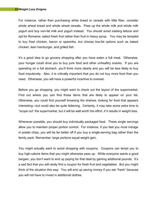 89Weight Loss Enigma
For instance, rather than purchasing white bread or cereals with little fiber, consider
whole wheat bread and whole wheat cereals. Pass up the whole milk and whole milk
yogurt and buy non-fat milk and yogurt instead. You should avoid iceberg lettuce and
opt for Romaine; select fresh fruit rather than fruit in heavy syrup. You may be tempted
to buy fried chicken, bacon or spareribs, but choose low-fat options such as baked
chicken, lean hamburger, and grilled fish.
It’s a good idea to go grocery shopping after you have eaten a full meal. Otherwise,
your hunger could drive you to buy junk food and other unhealthy snacks. If you are
operating on a full stomach, you’ll think more clearly and you will be less likely to buy
food impulsively. Also, it is critically important that you do not buy more food than you
need. Otherwise, you will have a powerful incentive to overeat.
Before you go shopping, you might want to check out the layout of the supermarket.
Find out where you can find those items that are likely to appear on your list.
Otherwise, you could find yourself browsing the shelves, looking for food that appears
interesting—but could also be quite fattening. Certainly, it may take some extra time to
“scope out” the supermarket, but it will be well worth the effort, if it results in weight loss.
Whenever possible, you should buy individually packaged food. These single servings
allow you to maintain proper portion control. For instance, if you feel you must indulge
in potato chips, you will be far better off if you buy a single-serving bag rather than the
family pack. Remember, large portions equal weight gain.
You might actually want to avoid shopping with coupons. Coupons can tempt you to
buy high-calorie items that you might otherwise pass up. While everyone wants a good
bargain, you don’t want to end up paying for that deal by gaining additional pounds. It’s
a sad fact that you will rarely find a coupon for fresh fruit and vegetables. But you might
think of the situation this way: You will end up saving money if you eat “fresh” because
you will not have to invest in additional clothes.
 