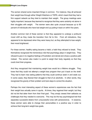 9Weight Loss Enigma
The women shared some important things in common. For instance, they all achieved
their weight loss through either Weight Watchers or TOPS, which meant that they had a
firm support network as they tried to maintain their weight. The group meetings were
highly important, because they learned to recognize that they were certainly not alone in
their struggles with weight. The women were also quite unusual because up to 90
percent of individuals who have lost weight end up putting it back on within five years.
Another common trait of these women is that they appeared to undergo a profound
mood shift as they made the transition from fat to thin. From all indications, they
appeared to be depressed when they were heavy but, as they attempted to lose weight,
their mood brightened.
For these women, healthy eating became a habit; a habit they refused to break. They
themselves recognized the tremendous role that psychology plays in weight loss. They
refused to give in to negative feelings of frustration and denial and chose a positive path
instead. The women also made it a point to weigh their body regularly so that they
could chart their progress.
And they recognized that maintaining weight loss would be a lifetime struggle. They
knew that they could not attempt a weight loss program then put it back on the shelf.
They had to learn new eating patterns that they could continue week in and week out.
In some cases, they likened their struggle to that of an alcoholic. In other words, they
recognized the gravity of their problem and took steps to correct the situation.
Perhaps the most interesting aspect of these women’s experiences was the fact that
their weight loss actually came in spurts. At times, they regained their weight, but they
did not let that deter them from their final goal. They simply viewed their setbacks as
challenges that they needed to overcome. This may be the key psychological trait that
separates successful dieters from unsuccessful ones with perseverance. In essence,
these women were able to change their personalities in a positive way in order to
achieve their long-term weight loss goals.
 