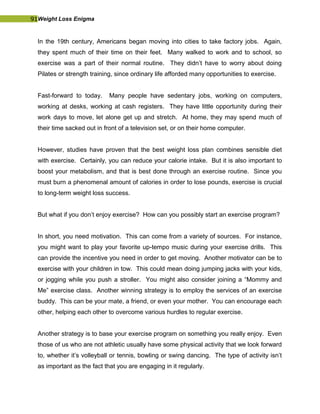 91Weight Loss Enigma
In the 19th century, Americans began moving into cities to take factory jobs. Again,
they spent much of their time on their feet. Many walked to work and to school, so
exercise was a part of their normal routine. They didn’t have to worry about doing
Pilates or strength training, since ordinary life afforded many opportunities to exercise.
Fast-forward to today. Many people have sedentary jobs, working on computers,
working at desks, working at cash registers. They have little opportunity during their
work days to move, let alone get up and stretch. At home, they may spend much of
their time sacked out in front of a television set, or on their home computer.
However, studies have proven that the best weight loss plan combines sensible diet
with exercise. Certainly, you can reduce your calorie intake. But it is also important to
boost your metabolism, and that is best done through an exercise routine. Since you
must burn a phenomenal amount of calories in order to lose pounds, exercise is crucial
to long-term weight loss success.
But what if you don’t enjoy exercise? How can you possibly start an exercise program?
In short, you need motivation. This can come from a variety of sources. For instance,
you might want to play your favorite up-tempo music during your exercise drills. This
can provide the incentive you need in order to get moving. Another motivator can be to
exercise with your children in tow. This could mean doing jumping jacks with your kids,
or jogging while you push a stroller. You might also consider joining a “Mommy and
Me” exercise class. Another winning strategy is to employ the services of an exercise
buddy. This can be your mate, a friend, or even your mother. You can encourage each
other, helping each other to overcome various hurdles to regular exercise.
Another strategy is to base your exercise program on something you really enjoy. Even
those of us who are not athletic usually have some physical activity that we look forward
to, whether it’s volleyball or tennis, bowling or swing dancing. The type of activity isn’t
as important as the fact that you are engaging in it regularly.
 